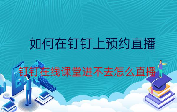 如何在钉钉上预约直播 钉钉在线课堂进不去怎么直播？